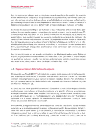 Sectores de la nueva economía 20+20                                                                 | 75 |
INDUSTRIAS DE LA CREATIVIDAD




Las competencias básicas que se requieren para desarrollar este modelo de negocio
hacen referencia, por una parte, a la capacidad artística para diseñar y dar forma a los muñe-
cos y las series y, por otra, al desarrollo de unas habilidades artesanas para su fabricación,
producción y manipulación. Su éxito depende de la existencia de una comunidad de espec-
tadores interesados en las series de televisión protagonizadas por muñecos animados.

El interés del público infantil por los muñecos se está reduciendo en beneficio de las pelí-
culas animadas que incorporan innovaciones tecnológicas, como puede ser el cine en 3D.
Son los niños más pequeños los que disfrutan más con los muñecos y sus padres los
prescriptores que pueden impulsar su consumo, mediante la compra de las películas y la
selección del canal de televisión que las emite. La propuesta de valor incluye el valor artís-
tico de las producciones y la calidad artesanal de los muñecos para mantener vivo el inte-
rés del público infantil por esta forma de expresión y la transmisión de unos valores posi-
tivos, que incentiven a los padres a seleccionar estos contenidos con criterios de ocio
formativo para sus hijos.

Los competidores serían las grandes productoras de dibujos animados, como Zinkia en
España, cuyas producciones resultan mucho más caras, y una spin off de la propia empre-
sa que fabrica muñecos –mucho más baratos, prácticamente a costes marginales porque
no tienen estructura– y realiza servicios de producción a bajo coste.



4.1.   Representación del modelo de negocio

De acuerdo con Ricart (2009)12, el modelo de negocio debe recoger al menos las decisio-
nes estratégicas tomadas por la empresa, normalmente dentro de una red de colabora-
ción con otras organizaciones, que explican la creación y captura de valor. Para ello, la tabla 2
recoge los nueve elementos mediante los cuales se puede expresar el modelo de negocio
de Muñecos Animados S.L.

La propuesta de valor que ofrece la empresa consiste en la realización de producciones
audiovisuales con muñecos articulados mediante una gestión eficiente y profesional.
Estas producciones deben tener un cierto valor artístico y transmitir unos valores sociales
positivos. El lenguaje de los muñecos requiere una capacidad de diseño y fabricación
artesanal que, a su vez, necesita de una constante investigación para conseguir desa-
rrollar los procesos de mejora e innovación.

Básicamente, el negocio consiste en la creación de series de televisión a través de ideas
originales y su producción para integrarlas en la programación de una cadena de televi-
sión. Para ello, se parte de una guía del proyecto, a continuación se convence a una televi-
sión para conseguir que se comprometa a programarla (ventana), posteriormente se bus-
ca financiación (coproducción y adelantos) y, por último, se realiza la producción que se



12
  RICART, J. (2009): Modelo de Negocio: El eslabón perdido en la dirección estratégica. Universia Business
Review. Tercer trimestre 2009, pp. 12-25.
 