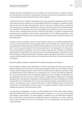 Sectores de la nueva economía 20+20                                                         | 77 |
INDUSTRIAS DE LA CREATIVIDAD




mayoría de estos profesionales ya se ha creado una red de relaciones, al haber comparti-
do, con antelación, proyectos y experiencias comunes, en las que se ha generado una empa-
tía que garantiza el buen funcionamiento de los equipos.

La fabricación de los muñecos, personajes de la serie, requiere la adquisición de los mate-
riales, algunos de los cuales son, en la actualidad, difíciles de conseguir, y la destreza, adqui-
rida con los muchos años de experiencia, de los socios de la empresa. Para la grabación
de los episodios, los actores manipulan los muñecos de forma que sus movimientos parez-
can naturales. Precisamente, otra de las actividades de la empresa son los cursos de for-
mación para la manipulación de estos muñecos articulados. La gestión profesional del
proyecto para completar la serie en plazo, presupuesto y con la calidad requerida, es otra
de las competencias básicas de las que dispone la empresa y que le permite mantener su
funcionamiento.

Cuando la serie se empieza a emitir, los personajes muñecos van ganando popularidad y
se inicia la comercialización de los juguetes, libros, merchandising, etc. Cuanto mayor sea
su popularidad mayores serán las ventas de estos productos, como ha ocurrido con los céle-
bres “Lunnis” que anunciaban la hora de acostarse de los más pequeños. En este aparta-
do es importantísima la gestión de la marca, para lo que hay que contratar una empresa
especializada en este ámbito. Las opciones no son muy amplias porque, a juicio de los socios
de la empresa, en España sólo hay dos empresas capaces de realizar esta gestión. La empre-
sa que controla la gestión de la marca se convierte así en otro factor clave para el desarrollo
del negocio.

De forma gráfica, podemos representar el modelo de negocio en la figura 1.

Este modelo de negocio está ordenado en función del sistema de valor que recoge las
distintas etapas que lo conforman, desde los proveedores hasta los consumidores finales.
Aunque tanto la representación como el término sistema dan la idea de un proceso lineal,
en realidad estaría mejor definido con el concepto de red –mucho más difícil de represen-
tar– ya que las relaciones entre los distintos agentes son más complejas e indefinidas. Así,
los proveedores de servicios son, al mismo tiempo, colaboradores integrados en el equipo
de producción, en el que han compartido muchos proyectos comunes; los clientes, en muchos
casos podrían ser considerados como socios que comparten riesgos o proveedores de finan-
ciación. Las relaciones que se crean en esta red son determinantes para los intereses del
conjunto de los participantes, de forma que no se puede considerar a cada uno de forma
aislada para explicar el funcionamiento total.

Las decisiones estratégicas, en cada una de las etapas de la red de valor, están subraya-
das para diferenciarlas de las consecuencias para el negocio. A su vez, las consecuencias
más rígidas o estructurales, o en otras palabras, aquéllas que no son fácilmente modifica-
bles a corto plazo y dan robustez al modelo de negocio, se destacan en “cajas”, mientras
que las otras consecuencias son más flexibles y se van adaptando a los cambios con
mayor facilidad.
 