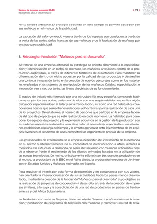 Sectores de la nueva economía 20+20                                                     | 79 |
INDUSTRIAS DE LA CREATIVIDAD




rar su calidad artesanal. El prestigio adquirido en este campo les permite colaborar con
sus muñecos en el mundo de la publicidad.

La captación del valor generado viene a través de los ingresos que consiguen, a través de
la venta de las series, de las licencias de sus muñecos y de la fabricación de muñecos por
encargo para publicidad.



5.   Estrategia: Fundación “Muñecos para el desarrollo”

Al tratarse de una empresa artesanal su estrategia se orienta claramente a la especializa-
ción y diferenciación en un nicho de mercado, los muñecos articulados dentro de la pro-
ducción audiovisual, a través de diferentes formatos de explotación. Para mantener su
diferenciación dentro del nicho apuestan por la calidad de sus productos y desarrollan
una continua innovación, tanto en la creación de nuevos personajes como en los materia-
les empleados y los sistemas de manipulación de los muñecos. Calidad, especialización e
innovación van a ser, por tanto, las líneas directrices de su funcionamiento.

El equipo de trabajo está formado por una estructura fija muy pequeña, compuesta bási-
camente por los tres socios, cada uno de ellos con una responsabilidad específica, algún
trabajador especializado en el taller y en la manipulación, así como una red habitual de cola-
boradores con los que se mantienen relaciones adhocráticas para la realización de cada uno
de los proyectos. De esta forma, el número de personas que participa en la empresa depen-
de del tipo de proyecto que se esté realizando en cada momento. La habilidad para com-
poner los equipos de proyecto y la experiencia adquirida en la gestión de la producción son
otros de los aspectos destacados para desarrollar el aprendizaje organizativo. Las relacio-
nes establecidas a lo largo del tiempo y la empatía generada entre los miembros de los equi-
pos favorecen el desarrollo de unas competencias organizativas propias de la empresa.

Las posibilidades de crecimiento de la empresa dependen del crecimiento de la demanda
en su sector o alternativamente de su capacidad de diversificación a otros sectores o
mercados. En este caso, la demanda de series de televisión con muñecos articulados tien-
de a retraerse frente al crecimiento de los dibujos animados basados en la utilización de
las nuevas tecnologías. De hecho, prácticamente sólo existen tres grandes productores en
el mundo, la productora de la BBC en el Reino Unido, la productora heredera de Jim Hen-
son en Estados Unidos y Muñecos Animados en España.

Para impulsar el interés por esta forma de expresión y en consonancia con sus valores,
han orientado la internacionalización de sus actividades hacia los países menos desarro-
llados, mediante la creación de la fundación “Muñecos para el desarrollo” cuyo objetivo es
la realización de proyectos de cooperación al desarrollo, a través de la creación de empre-
sas similares, a la suya y la consolidación de una red de productoras en países de Centro-
américa y del África Subsahariana.

La fundación, con sede en Segovia, tiene por objeto “formar a profesionales en la crea-
ción y producción de programas de televisión con muñecos y promover una red de crea-
 