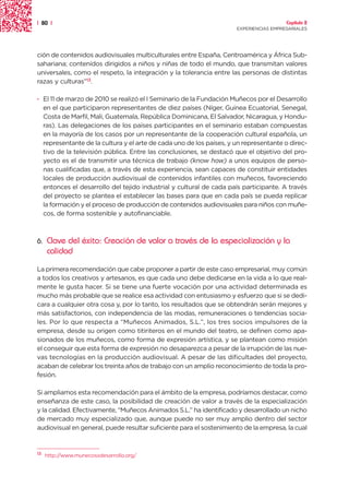 | 80 |                                                                                 Capítulo 2
                                                                     EXPERIENCIAS EMPRESARIALES




ción de contenidos audiovisuales multiculturales entre España, Centroamérica y África Sub-
sahariana; contenidos dirigidos a niños y niñas de todo el mundo, que transmitan valores
universales, como el respeto, la integración y la tolerancia entre las personas de distintas
razas y culturas”13.

· El 11 de marzo de 2010 se realizó el I Seminario de la Fundación Muñecos por el Desarrollo
  en el que participaron representantes de diez países (Níger, Guinea Ecuatorial, Senegal,
  Costa de Marfil, Mali, Guatemala, República Dominicana, El Salvador, Nicaragua, y Hondu-
  ras). Las delegaciones de los países participantes en el seminario estaban compuestas
  en la mayoría de los casos por un representante de la cooperación cultural española, un
  representante de la cultura y el arte de cada uno de los países, y un representante o direc-
  tivo de la televisión pública. Entre las conclusiones, se destacó que el objetivo del pro-
  yecto es el de transmitir una técnica de trabajo (know how) a unos equipos de perso-
  nas cualificadas que, a través de esta experiencia, sean capaces de constituir entidades
  locales de producción audiovisual de contenidos infantiles con muñecos, favoreciendo
  entonces el desarrollo del tejido industrial y cultural de cada país participante. A través
  del proyecto se plantea el establecer las bases para que en cada país se pueda replicar
  la formación y el proceso de producción de contenidos audiovisuales para niños con muñe-
  cos, de forma sostenible y autofinanciable.



6.   Clave del éxito: Creación de valor a través de la especialización y la
     calidad
La primera recomendación que cabe proponer a partir de este caso empresarial, muy común
a todos los creativos y artesanos, es que cada uno debe dedicarse en la vida a lo que real-
mente le gusta hacer. Si se tiene una fuerte vocación por una actividad determinada es
mucho más probable que se realice esa actividad con entusiasmo y esfuerzo que si se dedi-
cara a cualquier otra cosa y, por lo tanto, los resultados que se obtendrán serán mejores y
más satisfactorios, con independencia de las modas, remuneraciones o tendencias socia-
les. Por lo que respecta a “Muñecos Animados, S.L.”, los tres socios impulsores de la
empresa, desde su origen como titiriteros en el mundo del teatro, se definen como apa-
sionados de los muñecos, como forma de expresión artística, y se plantean como misión
el conseguir que esta forma de expresión no desaparezca a pesar de la irrupción de las nue-
vas tecnologías en la producción audiovisual. A pesar de las dificultades del proyecto,
acaban de celebrar los treinta años de trabajo con un amplio reconocimiento de toda la pro-
fesión.

Si ampliamos esta recomendación para el ámbito de la empresa, podríamos destacar, como
enseñanza de este caso, la posibilidad de creación de valor a través de la especialización
y la calidad. Efectivamente, “Muñecos Animados S.L.” ha identificado y desarrollado un nicho
de mercado muy especializado que, aunque puede no ser muy amplio dentro del sector
audiovisual en general, puede resultar suficiente para el sostenimiento de la empresa, la cual


13
     http://www.munecosxdesarrollo.org/
 