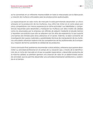 Sectores de la nueva economía 20+20                                                   | 81 |
INDUSTRIAS DE LA CREATIVIDAD




se ha convertido en un referente imprescindible en todo lo relacionado con la fabricación
y creación de muñecos articulados para las producciones audiovisuales.

La especialización en este nicho de mercado le está permitiendo desarrollar un oficio
artesano en la producción de los muñecos, muy difícil de imitar en el corto plazo por
otros competidores con menos experiencia en dicha actividad. Las habilidades y compe-
tencias requeridas para desarrollar y manipular los muñecos con altos niveles de calidad,
como los alcanzados por la empresa, son difíciles de adquirir mediante el estudio teórico
y necesitan una práctica que sólo se adquiere con los años de experiencia, lo que supone
una barrera de entrada para otros artesanos en el sector. Además, la labor constante de
investigación de nuevos materiales y posibilidades técnicas de manipulación de los muñe-
cos articulados refuerzan todavía más las competencias de los profesionales de la empre-
sa y mejoran de forma constante la calidad de los productos.

Como conclusión final, podríamos recomendar a otros artistas y artesanos que quieran desa-
rrollar su actividad profesional en el campo de su vocación que, a través de la identifica-
ción de un nicho de mercado en el que se pueden especializar y desarrollar productos de
la máxima calidad, se planteen generar una creación de valor en un determinado sector
de actividad, que les permita desarrollar una actividad empresarial satisfactoria y sosteni-
da en el tiempo.
 