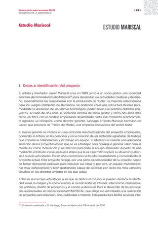Sectores de la nueva economía 20+20                                                          | 83 |
INDUSTRIAS DE LA CREATIVIDAD




Estudio Mariscal




1.   Datos e identificación del proyecto
El artista y diseñador Javier Mariscal crea, en 1989, junto a un socio gestor, una sociedad
anónima denominada Estudio Mariscal14, para desarrollar sus actividades creativas y de dise-
ño, especialmente las relacionadas con la producción de “Cobi”, la mascota seleccionada
para los Juegos Olímpicos de Barcelona. Se pretende crear una estructura flexible para,
mediante la utilización de las últimas tecnologías, poder llevar a la práctica distintos pro-
yectos. Al cabo de dos años, la sociedad cambia de socio gestor y otros dos años más
tarde, en 1993, con el modelo empresarial desarrollado hasta ese momento prácticamen-
te agotado, se incorpora, como director gerente, Santiago Errando Mariscal, hermano de
Javier, que proviene de Tráfico de Modas, una empresa innovadora del sector textil.

El nuevo gerente se implica en una profunda reestructuración del proyecto empresarial,
poniendo el énfasis en las personas y en la creación de un ambiente agradable de trabajo
que impulse la colaboración y el trabajo en equipo. El objetivo es realizar una adecuada
selección de los proyectos en los que se va a trabajar, para conseguir generar valor para el
cliente así como motivación y satisfacción para todo el equipo implicado. A partir de ese
momento, el Estudio inicia una nueva etapa que le va a permitir resolver su situación y abrir-
se a nuevas actividades. En los años posteriores se ha ido desarrollando y consolidando el
proyecto actual. Este proyecto recoge, por una parte, la personalidad de su creador, capaz
de tomar decisiones radicales para impulsar sus ideas y, por otra, un equipo multidiscipli-
nar muy cohesionado y bien gestionado capaz de abordar con éxito los más variados
desafíos en los distintos ámbitos en los que actúa.

Entre las numerosas actividades a las que se dedica el Estudio se pueden destacar la identi-
dad visual, la imagen y la comunicación, el mundo editorial, Internet, interiorismo, intervencio-
nes artísticas, diseño de productos y el campo audiovisual. Para el desarrollo de las activida-
des audiovisuales se creó la sociedad MUVISCAL, que dirige sus actividades a la realización
de proyectos para televisión, cine, publicidad e Internet. Esta productora facilita servicios inte-


14
     Entrevista realizada a D. Santiago Errando Mariscal el 29 de abril de 2010.
 
