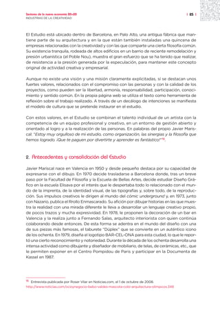 Sectores de la nueva economía 20+20                                                        | 85 |
INDUSTRIAS DE LA CREATIVIDAD




El Estudio está ubicado dentro de Barcelona, en Palo Alto, una antigua fábrica que man-
tiene parte de su arquitectura y en la que están también instaladas una quincena de
empresas relacionadas con la creatividad y con las que comparte una cierta filosofía común.
Su existencia tranquila, rodeada de altos edificios en un barrio de reciente remodelación y
presión urbanística (el Poble Nou), muestra el gran esfuerzo que se ha tenido que realizar,
de resistencia a la presión generada por la especulación, para mantener este concepto
original de actividad creativa y empresarial.

Aunque no existe una visión y una misión claramente explicitadas, sí se destacan unos
fuertes valores, relacionados con el compromiso con las personas y con la calidad de los
proyectos, como pueden ser la libertad, armonía, responsabilidad, participación, conoci-
miento y sentido común. En la propia página web se utiliza el texto como herramienta de
reflexión sobre el trabajo realizado. A través de un decálogo de intenciones se manifiesta
el modelo de cultura que se pretende instaurar en el estudio.

Con estos valores, en el Estudio se combinan el talento individual de un artista con la
competencia de un equipo profesional y creativo, en un entorno de gestión abierto y
orientado al logro y a la realización de las personas. En palabras del propio Javier Maris-
cal: “Estoy muy orgulloso de mi estudio, como organización, las sinergias y la filosofía que
hemos logrado. ¡Que te paguen por divertirte y aprender es fantástico!” 15.



2.   Antecedentes y consolidación del Estudio

Javier Mariscal nace en Valencia en 1950 y desde pequeño destaca por su capacidad de
expresarse con el dibujo. En 1970 decide trasladarse a Barcelona donde, tras un breve
paso por la Facultad de Filosofía y la Escuela de Bellas Artes, decide estudiar Diseño Grá-
fico en la escuela Elisava por el interés que le despertaba todo lo relacionado con el mun-
do de la imprenta, de la identidad visual, de las tipografías y, sobre todo, de la reproduc-
ción. Sus impulsos creativos le dirigen al mundo del cómic underground y, en 1973, junto
con Nazario, publica el Rrollo Enmascarado. Su afición por dibujar historias en las que mues-
tra la realidad con una mirada diferente le lleva a desarrollar un lenguaje creativo propio,
de pocos trazos y mucha expresividad. En 1978, le proponen la decoración de un bar en
Valencia y la realiza junto a Fernando Salas, arquitecto interiorista con quien continúa
colaborando desde entonces. De esta forma se adentra en el mundo del diseño con una
de sus piezas más famosas, el taburete “Dúplex” que se convierte en un auténtico icono
de los ochenta. En 1979, diseña el logotipo BAR-CEL-ONA para esta ciudad, lo que le repor-
tó una cierto reconocimiento y notoriedad. Durante la década de los ochenta desarrolla una
intensa actividad como dibujante y diseñador de mobiliario, de telas, de cerámicas, etc., que
le permiten exponer en el Centro Pompidou de Paris y participar en la Documenta de
Kassel en 1987.




15 Entrevista publicada por Roser Vilar en Noticias.com, el 1 de octubre de 2008.

http://www.noticias.com/ocioynegocio-bebo-valdes-mascota-cobi-arquitectura-olimpicos.348
 