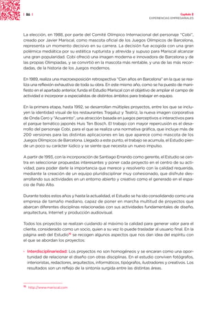 | 86 |                                                                                   Capítulo 2
                                                                       EXPERIENCIAS EMPRESARIALES




La elección, en 1988, por parte del Comité Olímpico Internacional del personaje “Cobi”,
creado por Javier Mariscal, como mascota oficial de los Juegos Olímpicos de Barcelona,
representa un momento decisivo en su carrera. La decisión fue acogida con una gran
polémica mediática por su estética rupturista y atrevida y supuso para Mariscal alcanzar
una gran popularidad. Cobi ofreció una imagen moderna e innovadora de Barcelona y de
las propias Olimpiadas, y se convirtió en la mascota más rentable, y una de las más recor-
dadas, de la historia de los Juegos modernos.

En 1989, realiza una macroexposición retrospectiva “Cien años en Barcelona” en la que se rea-
liza una reflexión exhaustiva de toda su obra. En este mismo año, como se ha puesto de mani-
fiesto en el apartado anterior, funda el Estudio Mariscal con el objetivo de ampliar el campo de
actividad e incorporar a especialistas de distintos ámbitos para trabajar en equipo.

En la primera etapa, hasta 1992, se desarrollan múltiples proyectos, entre los que se inclu-
yen la identidad visual de los restaurantes Tragaluz y Teatriz, la nueva imagen corporativa
de Onda Cero y “Acuarinto”, una atracción basada en juegos perceptivos e interactivos para
el parque temático japonés Huis Ten Bosch. El trabajo con mayor repercusión es el desa-
rrollo del personaje Cobi, para el que se realiza una normativa gráfica, que incluye más de
200 versiones para las distintas aplicaciones en las que aparece como mascota de los
Juegos Olímpicos de Barcelona. Llegado a este punto, el trabajo se acumula, el Estudio pier-
de un poco su carácter lúdico y se siente que necesita un nuevo impulso.

A partir de 1993, con la incorporación de Santiago Errando como gerente, el Estudio se cen-
tra en seleccionar propuestas interesantes y poner cada proyecto en el centro de su acti-
vidad, para poder darle la importancia que merece y resolverlo con la calidad requerida,
mediante la creación de un equipo pluridisciplinar muy cohesionado, que disfrute des-
arrollando sus actividades en un entorno abierto y creativo como el generado en el espa-
cio de Palo Alto.

Durante todos estos años y hasta la actualidad, el Estudio se ha ido consolidando como una
empresa de tamaño mediano, capaz de poner en marcha multitud de proyectos que
abarcan diferentes disciplinas relacionadas con sus actividades fundamentales de diseño,
arquitectura, Internet y producción audiovisual.

Todos los proyectos se realizan cuidando al máximo la calidad para generar valor para el
cliente, considerado como un socio, quien a su vez lo puede trasladar al usuario final. En la
página web del Estudio16 se recogen algunos aspectos que nos dan idea del espíritu con
el que se abordan los proyectos:

· Interdisciplinariedad: Los proyectos no son homogéneos y se encaran como una opor-
  tunidad de relacionar el diseño con otras disciplinas. En el estudio conviven fotógrafos,
  interioristas, redactores, arquitectos, informáticos, tipógrafos, ilustradores y creativos. Los
  resultados son un reflejo de la sintonía surgida entre las distintas áreas.



16
     http://www.mariscal.com
 