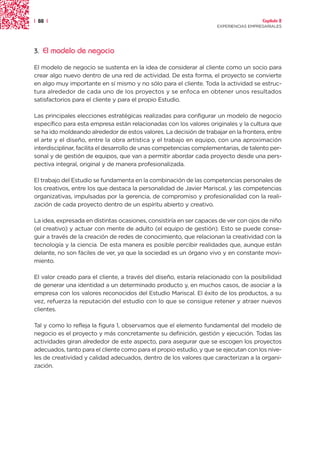 | 88 |                                                                                 Capítulo 2
                                                                     EXPERIENCIAS EMPRESARIALES




3.   El modelo de negocio

El modelo de negocio se sustenta en la idea de considerar al cliente como un socio para
crear algo nuevo dentro de una red de actividad. De esta forma, el proyecto se convierte
en algo muy importante en sí mismo y no sólo para el cliente. Toda la actividad se estruc-
tura alrededor de cada uno de los proyectos y se enfoca en obtener unos resultados
satisfactorios para el cliente y para el propio Estudio.

Las principales elecciones estratégicas realizadas para configurar un modelo de negocio
específico para esta empresa están relacionadas con los valores originales y la cultura que
se ha ido moldeando alrededor de estos valores. La decisión de trabajar en la frontera, entre
el arte y el diseño, entre la obra artística y el trabajo en equipo, con una aproximación
interdisciplinar, facilita el desarrollo de unas competencias complementarias, de talento per-
sonal y de gestión de equipos, que van a permitir abordar cada proyecto desde una pers-
pectiva integral, original y de manera profesionalizada.

El trabajo del Estudio se fundamenta en la combinación de las competencias personales de
los creativos, entre los que destaca la personalidad de Javier Mariscal, y las competencias
organizativas, impulsadas por la gerencia, de compromiso y profesionalidad con la reali-
zación de cada proyecto dentro de un espíritu abierto y creativo.

La idea, expresada en distintas ocasiones, consistiría en ser capaces de ver con ojos de niño
(el creativo) y actuar con mente de adulto (el equipo de gestión). Esto se puede conse-
guir a través de la creación de redes de conocimiento, que relacionan la creatividad con la
tecnología y la ciencia. De esta manera es posible percibir realidades que, aunque están
delante, no son fáciles de ver, ya que la sociedad es un órgano vivo y en constante movi-
miento.

El valor creado para el cliente, a través del diseño, estaría relacionado con la posibilidad
de generar una identidad a un determinado producto y, en muchos casos, de asociar a la
empresa con los valores reconocidos del Estudio Mariscal. El éxito de los productos, a su
vez, refuerza la reputación del estudio con lo que se consigue retener y atraer nuevos
clientes.

Tal y como lo refleja la figura 1, observamos que el elemento fundamental del modelo de
negocio es el proyecto y más concretamente su definición, gestión y ejecución. Todas las
actividades giran alrededor de este aspecto, para asegurar que se escogen los proyectos
adecuados, tanto para el cliente como para el propio estudio, y que se ejecutan con los nive-
les de creatividad y calidad adecuados, dentro de los valores que caracterizan a la organi-
zación.
 