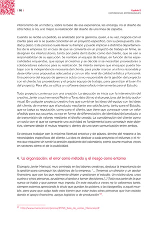 | 90 |                                                                                    Capítulo 2
                                                                        EXPERIENCIAS EMPRESARIALES




interiorismo de un hotel y, sobre la base de esa experiencia, les encarga, no el diseño de
otro hotel, si no, a lo mejor, la realización del diseño de una línea de zapatos.

Cuando se recibe un pedido, es analizado por la gerencia, quien, a su vez, negocia con el
cliente para ver si se puede concretar en un proyecto específico, con su presupuesto, cali-
dad y plazo. Este proceso suele llevar su tiempo y puede implicar a distintos departamen-
tos de la empresa. En el caso de que se convierta en un proyecto de trabajo en firme, se
designan los interlocutores, tanto por parte del Estudio como del cliente, que se van a
responsabilizar de su ejecución. Se nombra un equipo de trabajo, en función de las espe-
cialidades requeridas, que apoye al creativo y se decide si se necesitan proveedores o
colaboradores externos para su realización. Se intenta siempre que el equipo pueda tra-
bajar con la independencia necesaria del cliente, para poder marcar un ritmo razonable y
desarrollar unas propuestas adecuadas y con un alto nivel de calidad artística y funcional.
Una persona del equipo de gerencia actúa como responsable de la gestión del proyecto
con el cliente, los proveedores y el propio equipo de trabajo, para garantizar el buen fin
del proyecto. Para ello, se utiliza un software desarrollado internamente para el Estudio.

Todo proyecto comienza con una creación. La ejecución se inicia con la intervención del
creativo, Javier o sus hermanos Pedrín o Tono, éste último si el proyecto es del ámbito audio-
visual. En cualquier proyecto creativo hay que combinar las ideas del equipo con las ideas
del cliente, de manera que el producto resultante sea satisfactorio, tanto para el Estudio,
que se juega su reputación, como para el cliente, que tiene que conseguir crear un valor
añadido para sus usuarios, ya sea en forma de diferenciación, de identidad del producto o
de transmisión de valores mediante el diseño creado. La consideración del cliente como
un socio con el que se comparte una actividad es fundamental para conseguir este obje-
tivo, siempre desde el mutuo respeto y dentro de una gran comunicación entre ambos.

Se procura trabajar con la máxima libertad creativa y de plazos, dentro del respeto a las
necesidades específicas del cliente. La idea es dedicar a cada proyecto el esfuerzo y el rit-
mo que requiere sin sentir la presión agobiante del calendario, como ocurre muchas veces
en sectores como el de la publicidad.



4.   La organización: el error como método y el riesgo como entorno

El propio Javier Mariscal, muy centrado en las labores creativas, destaca la importancia de
la gestión para conseguir los objetivos de la empresa. “... Tenemos un director y un gestor
financiero, que son los que realmente dirigen y gestionan el estudio. Un núcleo duro, unas
cuatro o cinco personas, ayudamos al gestor a tomar decisiones.[..] Toda esa parte de la que
nunca se habla y que parece muy ingrata. En este estudio a veces no lo valoramos tanto,
siempre estamos apreciando lo chulo que quedan los pósters, o las tipografías, o aquel mue-
ble, pero para que salga todo esto tienen que estar estas otras personas que han estado
dando el apoyo financiero, apoyo logístico o de producción”17.



17
     http://www.mariscal.com/prensa/PC50_Sala_de_visitas_Mariscal.pdf
 