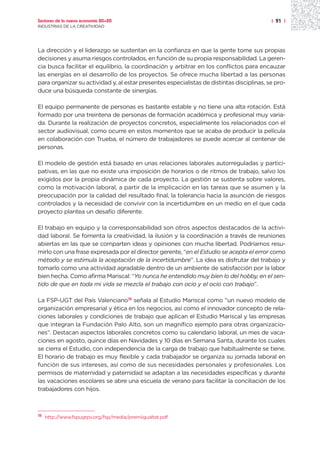 Sectores de la nueva economía 20+20                                                        | 91 |
INDUSTRIAS DE LA CREATIVIDAD




La dirección y el liderazgo se sustentan en la confianza en que la gente tome sus propias
decisiones y asuma riesgos controlados, en función de su propia responsabilidad. La geren-
cia busca facilitar el equilibrio, la coordinación y arbitrar en los conflictos para encauzar
las energías en el desarrollo de los proyectos. Se ofrece mucha libertad a las personas
para organizar su actividad y, al estar presentes especialistas de distintas disciplinas, se pro-
duce una búsqueda constante de sinergias.

El equipo permanente de personas es bastante estable y no tiene una alta rotación. Está
formado por una treintena de personas de formación académica y profesional muy varia-
da. Durante la realización de proyectos concretos, especialmente los relacionados con el
sector audiovisual, como ocurre en estos momentos que se acaba de producir la película
en colaboración con Trueba, el número de trabajadores se puede acercar al centenar de
personas.

El modelo de gestión está basado en unas relaciones laborales autorreguladas y partici-
pativas, en las que no existe una imposición de horarios o de ritmos de trabajo, salvo los
exigidos por la propia dinámica de cada proyecto. La gestión se sustenta sobre valores,
como la motivación laboral, a partir de la implicación en las tareas que se asumen y la
preocupación por la calidad del resultado final, la tolerancia hacia la asunción de riesgos
controlados y la necesidad de convivir con la incertidumbre en un medio en el que cada
proyecto plantea un desafío diferente.

El trabajo en equipo y la corresponsabilidad son otros aspectos destacados de la activi-
dad laboral. Se fomenta la creatividad, la ilusión y la coordinación a través de reuniones
abiertas en las que se comparten ideas y opiniones con mucha libertad. Podríamos resu-
mirlo con una frase expresada por el director gerente, “en el Estudio se acepta el error como
método y se estimula la aceptación de la incertidumbre”. La idea es disfrutar del trabajo y
tomarlo como una actividad agradable dentro de un ambiente de satisfacción por la labor
bien hecha. Como afirma Mariscal: “Yo nunca he entendido muy bien lo del hobby, en el sen-
tido de que en toda mi vida se mezcla el trabajo con ocio y el ocio con trabajo”.

La FSP-UGT del País Valenciano18 señala al Estudio Mariscal como ”un nuevo modelo de
organización empresarial y ética en los negocios, así como el innovador concepto de rela-
ciones laborales y condiciones de trabajo que aplican el Estudio Mariscal y las empresas
que integran la Fundación Palo Alto, son un magnífico ejemplo para otras organizacio-
nes”. Destacan aspectos laborales concretos como su calendario laboral, un mes de vaca-
ciones en agosto, quince días en Navidades y 10 días en Semana Santa, durante los cuales
se cierra el Estudio, con independencia de la carga de trabajo que habitualmente se tiene.
El horario de trabajo es muy flexible y cada trabajador se organiza su jornada laboral en
función de sus intereses, así como de sus necesidades personales y profesionales. Los
permisos de maternidad y paternidad se adaptan a las necesidades específicas y durante
las vacaciones escolares se abre una escuela de verano para facilitar la conciliación de los
trabajadores con hijos.



18
     http://www.fspugtpv.org/fsp/media/premiigualtat.pdf
 