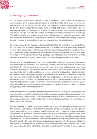 | 92 |                                                                                 Capítulo 2
                                                                     EXPERIENCIAS EMPRESARIALES




5.   Estrategia y conclusiones

La cultura está basada en la observación y en la reflexión. El conocimiento acumulado hay
que integrarlo en la sociedad para mejorar la calidad de vida, a través de un ritmo más
lento y en el que se disfrute más de los matices, y alejarse de una concepción productivis-
ta del mundo que está más interesada en la cantidad de bienes consumida que en vivir
una vida satisfactoria. Si se utiliza el símil de un viaje, sería más importante el camino que
el destino. En este contexto de cambio constante que caracteriza el comienzo del siglo
XXI, el Estudio Mariscal se plantea que es factible expresarse mediante un trabajo satis-
factorio hecho a la medida de las personas. Existe una demanda latente de productos cul-
turales y merece la pena realizar proyectos empresariales para satisfacerla.

La propia ubicación del Estudio en Palo Alto (Poble Nou, Barcelona) ya muestra la filoso-
fía que impera en el modelo de desarrollo que busca la empresa. Hoy en día es un encla-
ve muy admirado por todos los visitantes, pero los actuales ocupantes han tenido que tener
mucha constancia para conseguir sacarlo adelante desde su situación inicial de fábrica aban-
donada y todavía, consideran que hay que seguir esforzándose para mantener su espíritu,
siempre amenazado al estar inmerso en un barrio en pleno desarrollo urbanístico.

En este sentido, se podría decir que es un modelo atípico de empresa, no existe otro estu-
dio de este tamaño vinculado a un personaje, con tan fuerte actitud artística, en el mundo
del diseño. Es difícil encontrar empresas con este número de trabajadores y con tanta
actividad que tengan una impronta artística tan acusada. Lo normal para un artista, aun-
que se aventure en el ámbito del diseño, es tener un número reducido de colaboradores y
no toda una estructura fija empresarial. A diferencia de otros artistas que buscan la trascen-
dencia en un ámbito determinado del arte, Mariscal parte de la premisa de que todos los
elementos, como el diseño de un coche, de un edificio o de otro objeto cualquiera, son
soportes sobre los que puede expresar su creación artística. Sus obras con clientes, y para
resolver problemas de estos clientes, han generado una obra artística original, con un len-
guaje propio, ampliamente reconocida.

Esta dualidad de una empresa de tamaño mediano con una estructura consolidada y un
componente personal creativo importante favorece, por una parte, la generación de siner-
gias creativas y organizativas, por lo que le permite abarcar muchos proyectos y de gran
tamaño pero, por otra, condiciona también el desarrollo futuro, al estar muy vinculada a la
personalidad del creativo.

En la actualidad, el Estudio se empieza a plantear el reto de trascender a la personalidad
tan fuerte de su fundador y consolidar un proyecto empresarial propio capaz de garanti-
zar la sostenibilidad de la empresa en el futuro. Para ello, podrían centrarse en aquellos
aspectos en los que tienen competencia reconocida y son capaces de generar valor, como
puede ser la gestión de un talento determinado. En este momento está especializado en
la gestión de un talento individual pero, tras la experiencia adquirida, podría evolucionar
hacia la gestión de otros talentos en proyectos compartidos. Se trataría de aplicar su
competencia en la gestión de proyectos a la colaboración con otros creativos que quisie-
ran unir una parte de su actividad a los valores del Estudio Mariscal. Si se consiguiera
 