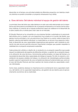Sectores de la nueva economía 20+20                                                    | 93 |
INDUSTRIAS DE LA CREATIVIDAD




desarrollar en el tiempo una actividad estable de diferentes proyectos con talentos creati-
vos distintos se podría consolidar un proyecto empresarial muy sólido.



6.   Clave del éxito: Del talento individual al equipo de gestión del talento

La principal clave del éxito que cabe destacar en este caso está relacionada con la impor-
tancia que tiene para la consolidación de un proyecto empresarial, en el sector de las indus-
trias creativas, la creación de un equipo profesional capaz de colaborar en el desarrollo de
la obra creativa de un artista para crear valor en el mercado.

El Estudio Mariscal se ha convertido en una empresa familiar, sustentada en la personali-
dad artística de su creador, con una trayectoria muy amplia en el mundo del diseño, que
genera mucha actividad y con una estructura muy fuerte en su sector, sobre la base de la
gestión colectiva del talento individual. La creatividad es un recurso muy especial e indivi-
dual, el desarrollo de unas capacidades organizativas para generar valor mediante la utili-
zación de este recurso permite alcanzar importantes sinergias que pueden respaldar la
viabilidad de un proyecto empresarial sostenible.

Cada producción artística o diseño de un producto es un proyecto específico que puede
requerir la colaboración de expertos de diferentes ámbitos. La gestión de un proyecto requie-
re la utilización de unas técnicas y herramientas perfeccionadas a lo largo del tiempo y la
necesidad de desarrollar altas capacidades de trabajo en equipo. Por ello, la creación y con-
solidación de equipos estables de trabajo y la utilización de metodologías perfeccionadas
pueden suponer la generación de unas competencias básicas fundamentales que, como en
el caso del Estudio Mariscal, permitan explotar de manera amplia las capacidades creati-
vas individuales.

Como clave, podemos destacar la importancia de la combinación de la capacidad creati-
va y del talento con la capacidad organizativa y de gestión de ese talento para el aprove-
chamiento económico de la creatividad.
 