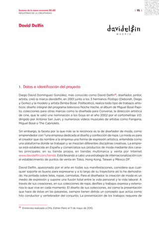 Sectores de la nueva economía 20+20                                                    | 95 |
INDUSTRIAS DE LA CREATIVIDAD




David Delfín
                                                                         M A D R I D




1.   Datos e identificación del proyecto

Diego David Domínguez González, más conocido como David Delfín19, diseñador, pintor,
artista, creó la marca davidelfin, en 2001 junto a los 3 hermanos Postigo (Deborah, Diego
y Gorka) y la modelo y artista Bimba Bosé. Polifacético, realiza todo tipo de trabajos artís-
ticos: diseño integral del programa televisivo Noche Hache, el álbum de Miguel Bosé Papi-
to, colecciones para otras marcas como la diseñada para Converse, la dirección artística
de cine, que le valió una nominación a los Goya en el año 2002 por el cortometraje V.O.
dirigido por Antonia San Juan, y numerosos vídeos musicales de artistas como Fangoria,
Miguel Bosé o The Cabriolets.

Sin embargo, la faceta por la que más se le reconoce es la de diseñador de moda, como
emprendedor con []una empresa dedicada al diseño y confección de ropa. La moda es para
el creador que da nombre a la empresa una forma de expresión artística, entendida como
una plataforma donde se trabajan y se mezclan diferentes disciplinas creativas. La empre-
sa está establecida en España y comercializa sus productos de moda mediante dos cana-
les principales: en su tienda propia, en tiendas multimarca y venta por Internet
www.davidelfin.com/tienda. Está llevando a cabo una estrategia de internacionalización con
el establecimiento de puntos de venta en Tokio, Hong Kong, Taiwan y México DF.

David Delfín, apasionado por el arte en todas sus manifestaciones, considera que cual-
quier soporte es bueno para expresarse y a lo largo de su trayectoria así lo ha demostra-
do. Ha pintado sobre telas, ropas, camisetas. Para el diseñador, la creación de moda es un
medio de expresión y supone una fusión total entre la vida personal y la vida laboral. A
través de sus creaciones, en sus colecciones de ropa, desfiles y trabajos expresa y exterio-
riza lo que vive en cada momento. El diseño de sus colecciones, así como la presentación
que hace de éstas en las pasarelas, siempre tienen detrás un concepto que actúa como
hilo conductor y vertebrador del conjunto. La presentación de los trabajos requiere de


19
     Entrevista realizada a Dña. Esther Peiró el 11 de mayo de 2010.
 