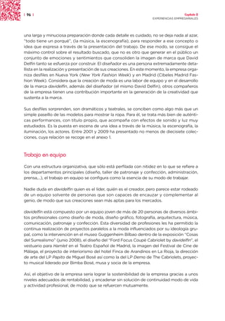 | 96 |                                                                                Capítulo 2
                                                                    EXPERIENCIAS EMPRESARIALES




una larga y minuciosa preparación donde cada detalle es cuidado, no se deja nada al azar,
“todo tiene un porqué”, (la música, la escenografía), para responder a ese concepto o
idea que expresa a través de la presentación del trabajo. De ese modo, se consigue el
máximo control sobre el resultado buscado, que no es otro que generar en el público un
conjunto de emociones y sentimientos que consoliden la imagen de marca que David
Delfín tanto se esfuerza por construir. El diseñador es una persona extremadamente deta-
llista en la realización y presentación de sus creaciones. En este momento, la empresa orga-
niza desfiles en Nueva York (New York Fashion Week) y en Madrid (Cibeles Madrid Fas-
hion Week). Considera que la creación de moda es una labor de equipo y en el desarrollo
de la marca davidelfin, además del diseñador (el mismo David Delfin), otros compañeros
de la empresa tienen una contribución importante en la generación de la creatividad que
sustenta a la marca.

Sus desfiles sorprenden, son dramáticos y teatrales, se conciben como algo más que un
simple paseíllo de las modelos para mostrar la ropa. Para él, se trata más bien de auténti-
cas performances, con título propio, que acompaña con efectos de sonido y luz muy
estudiados. Es la puesta en escena de una idea a través de la música, la escenografía, la
iluminación, los actores. Entre 2001 y 2009 ha presentado no menos de diecisiete colec-
ciones, cuya relación se recoge en el anexo 1.



Trabajo en equipo

Con una estructura organizativa, que sólo está perfilada con nitidez en lo que se refiere a
los departamentos principales (diseño, taller de patronaje y confección, administración,
prensa,...), el trabajo en equipo se configura como la esencia de su modo de trabajar.

Nadie duda en davidelfin quien es el líder, quién es el creador, pero parece estar rodeado
de un equipo solvente de personas que son capaces de encauzar y complementar al
genio, de modo que sus creaciones sean más aptas para los mercados.

davidelfin está compuesto por un equipo joven de más de 20 personas de diversos ámbi-
tos profesionales como diseño de moda, diseño gráfico, fotografía, arquitectura, música,
comunicación, patronaje y confección. Esta diversidad de profesiones les ha permitido la
continua realización de proyectos paralelos a la moda influenciados por su ideología gru-
pal, como la intervención en el museo Guggenheim Bilbao dentro de la exposición “Cosas
del Surrealismo” (junio 2008), el diseño del “Ford Focus Coupé Cabriolet by davidelfin”, el
vestuario para Hamlet en el Teatro Español de Madrid, la imagen del Festival de Cine de
Málaga, el proyecto de interiorismo del hotel Finca de Arandinos en La Rioja, la dirección
de arte del LP Papito de Miguel Bosé así como la del LP Demo de The Cabriolets, proyec-
to musical liderado por Bimba Bosé, musa y socia de la empresa.

Así, el objetivo de la empresa sería lograr la sostenibilidad de la empresa gracias a unos
niveles adecuados de rentabilidad, y encadenar sin solución de continuidad modo de vida
y actividad profesional, de modo que se refuercen mutuamente.
 