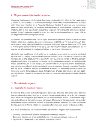 Sectores de la nueva economía 20+20                                                        | 97 |
INDUSTRIAS DE LA CREATIVIDAD




2.     Origen y consolidación del proyecto

Comenzó desfilando en el Circuit de Barcelona con la colección “Openin Nite” (primavera
/ verano 2001). Su salto a la primeras planas llegó en el 2002, cuando desfiló con la colec-
ción “Cour des Miracles” en la Pasarela Cibeles de Madrid. A partir de una concepción
personal del surrealismo y de las obras de René Magritte y Luis Buñuel, presentaba a las
modelos con la cara tapada con capuchas y sogas de horca al cuello. Esa imagen provo-
cadora disparó una enorme polémica por la coincidencia temporal con acciones bélicas
en Afganistán contra el régimen talibán.

Su carrera fue cimentándose con el logro de diversos premios, como el de la Pasarela
Cibeles a la mejor colección de un joven diseñador en 2003, por “In loving memory”. Des-
de entonces ha seguido desfilando regularmente en Cibeles, y desde febrero de 2009 pasó
a formar parte del calendario oficial de la New York Fashion Week, convirtiéndose así en
uno de los referentes de la moda española en el panorama internacional.

davidelfin está establecida en el sector de la moda como un referente, con una identidad
de marca reconocible y una capacidad creativa multidisciplinar que trasciende el ámbito de
la moda. En el año 2005, la marca davidelfin abre su primera tienda en Madrid, consoli-
dándose así, como una realidad comercial dentro del panorama nacional del diseño de
moda. Esta tienda, en la calle Jorge Juan, se convierte en un espacio abierto a la creación,
que cada temporada se transforma, adaptándose al concepto de cada colección. En octu-
bre de 2008, davidelfin traslada su tienda en Madrid a un nuevo espacio en la calle San
Gregorio, en una de las esquinas clave de la plaza de Chueca, acercándose así a un públi-
co más joven y dinámico, en uno de los barrios con mayor proyección comercial de la
capital.



3.     El modelo de negocio
3.1.   Desarrollo del modelo de negocio

El modelo de negocio es la estrategia que sigue una empresa para crear valor para los
consumidores de sus productos y la forma en la que se apropia de parte del valor genera-
do, a través de los ingresos que obtiene por las actividades que realiza. Un modelo de nego-
cio sostenible en el tiempo tiene que conseguir diferenciarse de los posibles competido-
res para que su proposición de valor no pueda ser copiada o superada por otros y, al mismo
tiempo, genere de forma estable los ingresos suficientes para asumir todos sus costes.

Las líneas a lo largo de las cuales davidelfin desarrolla su negocio son las siguientes:

· Diseño y confección de ropa de moda para hombres y mujeres.
· Diseño de objetos por encargo (botellas de vino, vestuario, joyas, coches, .....).
· Organización de exposiciones, eventos, ruedas de prensa.
 