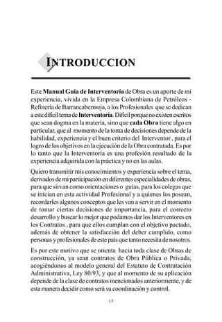 INTRODUCCION

Este Manual Guía de Interventoría de Obra es un aporte de mi
experiencia, vivida en la Empresa Colombiana de Petróleos -
Refinería de Barrancabermeja, a los Profesionales que se dedican
a este difícil tema de Interventoría. Difícil porque no existen escritos
que sean dogma en la materia, sino que cada Obra tiene algo en
particular, que al momento de la toma de decisiones depende de la
habilidad, experiencia y el buen criterio del Interventor , para el
logro de los objetivos en la ejecución de la Obra contratada. Es por
lo tanto que la Interventoría es una profesión resultado de la
experiencia adquirida con la práctica y no en las aulas.
Quiero transmitir mis conocimientos y experiencia sobre el tema,
derivados de mi participación en diferentes especialidades de obras,
para que sirvan como orientaciones o guías, para los colegas que
se inician en esta actividad Profesional y a quienes los posean,
recordarles algunos conceptos que les van a servir en el momento
de tomar ciertas decisiones de importancia, para el correcto
desarrollo y buscar lo mejor que podamos dar los Interventores en
los Contratos , para que ellos cumplan con el objetivo pactado,
además de obtener la satisfacción del deber cumplido, como
personas y profesionales de este país que tanto necesita de nosotros.
Es por este motivo que se orienta hacia toda clase de Obras de
construcción, ya sean contratos de Obra Pública o Privada,
acogiéndonos al modelo general del Estatuto de Contratación
Administrativa, Ley 80/93, y que al momento de su aplicación
depende de la clase de contratos mencionados anteriormente, y de
esta manera decidir como será su coordinación y control.
                                  15
 