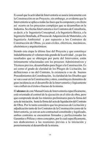 Es usual que la actividad de Interventoría se asocie únicamente con
la Construcción en un Proyecto, sin embargo, es evidente que la
Interventoría se aplica a todas las fases que lo componen y en efecto
así ocurre en los proyectos complejos que se desarrollan en la
Industria. Se efectúa Interventoría a los Contratos de Consultoría,
es decir, a la Ingeniería Conceptual, a la Ingeniería Básica, a la
Ingeniería Detallada, al Proceso de Adquisición de Materiales, a la
Ingeniería Ambiental y por supuesto a los Contratos de
Construcción de Obras, ya sean civiles, eléctricos, mecánicos,
electrónicos y arquitectónicos.
Siendo esta etapa la última fase del Proyecto y que constituye
indudablemente el volumen más grande de la actividad , ya que los
resultados que se obtengan por parte del Interventor, están
íntimamente relacionadas con los procesos Administrativos y
Técnicos previos, desarrollados para llegar a la Construcción. Es
así como el grado de claridad de los Pliegos de Licitación, las
definiciones o no del Contrato, la existencia o no de buenos
Procedimientos de Coordinación, la claridad de los Diseños que
se van a usar en la Construcción y otros, constituyen elementos de
gran incidencia en el desarrollo de la Interventoría y lógicamente
van a influir en el éxito o fracaso de la misma.
El alcance de este Manual Guía de Interventoría específicamente,
está orientado al control de la ejecución en el sitio de obra, pero
que comprende desde los trámites preliminares para la firma del
acta de iniciación, hasta la firma del acta de liquidación del Contrato
de Obra. Por lo tanto considero que los procesos de Licitación y
adjudicación tanto de los Contratos de la Construcción como de la
Interventoría, ya son un acto contractual constituído y legalizado,
ambos contratos se encuentran firmados y perfeccionadas las
Garantías o Pólizas y otros conceptos, por lo cual específicamente,
nos dedicaremos a las reuniones previas a la iniciación y
posteriormente al desarrollo de la misma.


                                  16
 