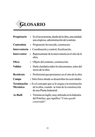 GLOSARIO

Propietario    : Es el inversionista, dueño de la obra, una entidad,
                 una empresa, administración del contrato.
Contratista    : Proponente favorecido, constructor.
Interventoría : Coordinación y control, fiscalización.
Interventor    : Representante de la interventoría en el sitio de la
                 obra.
Obra           : Objeto del contrato, construcción.
Validar        : Darle claridad a todos los documentos, antes del
                 inicio de la obra.
Residente      : Profesional que permanece en el sitio de la obra
Campo          : Sitio físico donde se desarrollan las actividades.
Terminación : Es el concepto que se le asigna a la terminación
Mecánica       de la obra, cuando se trata de la construcción
               de una Planta Industrial.
As Built       : Término en inglés, muy utilizado en la Industria
                 del Petróleo, que significa “Como quedó
                 construido”.




                                20
 