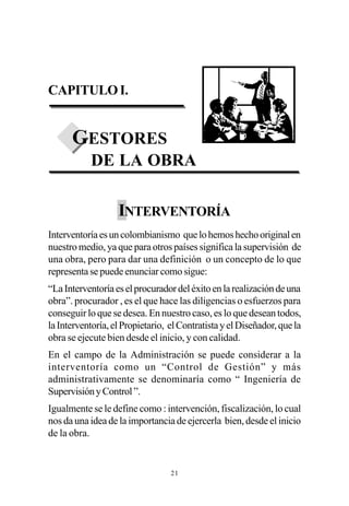 CAPITULO I.


      GESTORES
            DE LA OBRA

                   INTERVENTORÍA
Interventoría es un colombianismo que lo hemos hecho original en
nuestro medio, ya que para otros países significa la supervisión de
una obra, pero para dar una definición o un concepto de lo que
representa se puede enunciar como sigue:
“La Interventoría es el procurador del éxito en la realización de una
obra”. procurador , es el que hace las diligencias o esfuerzos para
conseguir lo que se desea. En nuestro caso, es lo que desean todos,
la Interventoría, el Propietario, el Contratista y el Diseñador, que la
obra se ejecute bien desde el inicio, y con calidad.
En el campo de la Administración se puede considerar a la
interventoría como un “Control de Gestión” y más
administrativamente se denominaría como “ Ingeniería de
Supervisión y Control ”.
Igualmente se le define como : intervención, fiscalización, lo cual
nos da una idea de la importancia de ejercerla bien, desde el inicio
de la obra.


                                  21
 