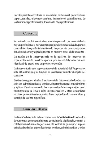 Por otra parte Interventoría es una actitud profesional, que involucra
la personalidad, el comportamiento humano y el cumplimiento de
las funciones profesionales, tocando la ética profesional.


         Concepto

Se entiende por Interventoría el servicio prestado por una entidad o
por un profesional o por una persona jurídico especializada, para el
control técnico y administrativo de la ejecución de un proyecto,
estudio o diseño y especialmente en nuestro caso, el de una obra .
La razón de la Interventoría es la gestión de terceros en
representación de una de las partes, por lo cual debe nacer de una
identidad de grupo ante un propósito común.
La interventoría es el representante de la autoridad del Propietario,
ante el Contratista y su función es la de hacer cumplir el objeto del
contrato.
En términos generales las funciones de la Interventoría de obra, no
solo son administrativas y técnicas, sino también en el conocimiento
y aplicación de normas de las leyes colombianas que rijan en el
momento que se lleve a cabo la construcción y otras de carácter
técnico; pero en términos particulares dependen de la naturaleza y
tamaño de la obra específica.


         Función Básica

La función básica de la Interventoría es la Validación de todos los
documentos contractuales para coordinar la vigilancia, control y
colaboración durante la ejecución, al Contratista para que cumpla a
cabalidad todas las especificaciones técnicas, administrativas y todas

                                 22
 