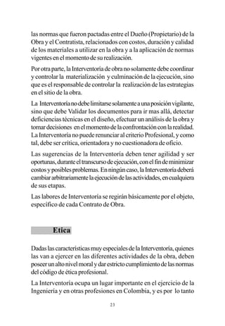 las normas que fueron pactadas entre el Dueño (Propietario) de la
Obra y el Contratista, relacionados con costos, duración y calidad
de los materiales a utilizar en la obra y a la aplicación de normas
vigentes en el momento de su realización.
Por otra parte, la Interventoría de obra no solamente debe coordinar
y controlar la materialización y culminación de la ejecución, sino
que es el responsable de controlar la realización de las estrategias
en el sitio de la obra.
La Interventoría no debe limitarse solamente a una posición vigilante,
sino que debe Validar los documentos para ir mas allá, detectar
deficiencias técnicas en el diseño, efectuar un análisis de la obra y
tomar decisiones en el momento de la confrontación con la realidad.
La Interventoría no puede renunciar al criterio Profesional, y como
tal, debe ser crítica, orientadora y no cuestionadora de oficio.
Las sugerencias de la Interventoría deben tener agilidad y ser
oportunas, durante el transcurso de ejecución, con el fin de minimizar
costos y posibles problemas. En ningún caso, la Interventoría deberá
cambiar arbitrariamente la ejecución de las actividades, en cualquiera
de sus etapas.
Las labores de Interventoría se regirán básicamente por el objeto,
específico de cada Contrato de Obra.


         Etica

Dadas las características muy especiales de la Interventoría, quienes
las van a ejercer en las diferentes actividades de la obra, deben
poseer un alto nivel moral y dar estricto cumplimiento de las normas
del código de ética profesional.
La Interventoría ocupa un lugar importante en el ejercicio de la
Ingeniería y en otras profesiones en Colombia, y es por lo tanto

                                 23
 