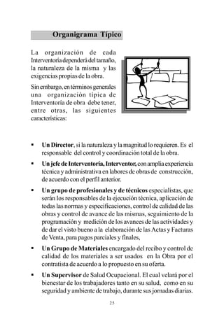 Organigrama Típico

La organización de cada
Interventoría dependerá del tamaño,
la naturaleza de la misma y las
exigencias propias de la obra.
Sin embargo, en términos generales
una organización típica de
Interventoría de obra debe tener,
entre otras, las siguientes
características:



§   Un Director, si la naturaleza y la magnitud lo requieren. Es el
    responsable del control y coordinación total de la obra.
§   Un jefe de Interventoría, Interventor, con amplia experiencia
    técnica y administrativa en labores de obras de construcción,
    de acuerdo con el perfil anterior.
§   Un grupo de profesionales y de técnicos especialistas, que
    serán los responsables de la ejecución técnica, aplicación de
    todas las normas y especificaciones, control de calidad de las
    obras y control de avance de las mismas, seguimiento de la
    programación y medición de los avances de las actividades y
    de dar el visto bueno a la elaboración de las Actas y Facturas
    de Venta, para pagos parciales y finales,
§   Un Grupo de Materiales encargado del recibo y control de
    calidad de los materiales a ser usados en la Obra por el
    contratista de acuerdo a lo propuesto en su oferta.
§   Un Supervisor de Salud Ocupacional. El cual velará por el
    bienestar de los trabajadores tanto en su salud, como en su
    seguridad y ambiente de trabajo, durante sus jornadas diarias.
                                25
 