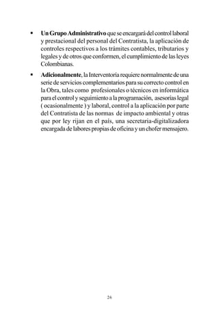 §   Un Grupo Administrativo que se encargará del control laboral
    y prestacional del personal del Contratista, la aplicación de
    controles respectivos a los trámites contables, tributarios y
    legales y de otros que conformen, el cumplimiento de las leyes
    Colombianas.
§   Adicionalmente, la Interventoría requiere normalmente de una
    serie de servicios complementarios para su correcto control en
    la Obra, tales como profesionales o técnicos en informática
    para el control y seguimiento a la programación, asesorías legal
    ( ocasionalmente ) y laboral, control a la aplicación por parte
    del Contratista de las normas de impacto ambiental y otras
    que por ley rijan en el país, una secretaria-digitalizadora
    encargada de labores propias de oficina y un chofer mensajero.




                                26
 