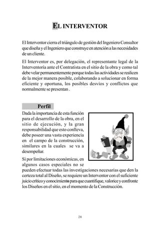 EL INTERVENTOR

El Interventor cierra el triángulo de gestión del Ingeniero Consultor
que diseña y el Ingeniero que construye en atención a las necesidades
de un cliente.
El Interventor es, por delegación, el representante legal de la
Interventoría ante el Contratista en el sitio de la obra y como tal
debe velar permanentemente porque todas las actividades se realicen
de la mejor manera posible, colaborando a solucionar en forma
eficiente y oportuna, los posibles desvíos y conflictos que
normalmente se presentan .


         Perfil
Dada la importancia de esta función
para el desarrollo de la obra, en el
sitio de ejecución, y la gran
responsabilidad que esto conlleva,
debe poseer una vasta experiencia
en el campo de la construcción,
similares en la cuales se va a
desempeñar.
Si por limitaciones económicas, en
algunos casos especiales no se
pueden efectuar todas las investigaciones necesarias que den la
certeza total al Diseño, se requiere un Interventor con el suficiente
juicio crítico y conocimiento para que cuantifique, valorice y confronte
los Diseños en el sitio, en el momento de la Construcción.




                                  28
 