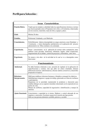 Perfil para Selección :


                                    Areas Características
 Función Básica.     Vigilar que se cumplan a cabalidad todas las especificaciones técnicas y normas
                     que fueron pactadas entre el Propietario de la obra y el Contratista, relacionadas
                     con los recursos, materiales, mano de obra y equipos y plazo.

 Edad.               Mínima 28 años

 Estudios.           Profesional Graduado y con Matrícula .

 Conocimientos.      Preferiblemente haberse desempeñado en cargos anteriores como Diseñador y
                      Constructor, y tener desempeños satisfactorios en la aplicación del proceso
                     administrativo en Obras similares a la contratada.

 Capacitación.       Poseer conocimientos en la aplicación de normas sobre contratación, tanto
                     publicas como privadas, financieras, tributarias, legales, salud ocupacional,
                     aseguramiento de la calidad , control de proyectos e informática, entre otros.

 Experiencia.        No menor a tres años en la actividad en la cual se va a desempeñar como
                     Interventor.

                                     Funcionamiento
 Intelectual.        No debe limitarse solamente a una posición de vigilante en la aplicación de
                     especificaciones y normas, sino que debe ser crítico orientador, detectar
                     deficiencias técnicas- administrativas, efectuar análisis correctivos y desarrollar
                     propuestas al respecto.

 Relaciones          Hábil para establecer relaciones humanas y dirigidas a conseguir los objetivos.
 Interpersonales.    Habilidad para integrarse a equipo de trabajo, generando un clima de confianza
                     y participación.
                     Respetuoso de la autoridad, manteniendo la prudencia y discreción para
                     entablar diálogos con su superior inmediato relacionado con la expresión de sus
                     puntos de vista.
                     Manejo de conflictos, capacidad de negociación e identificación y manejo de
                     intereses.

 Ajuste Emocional:   Conocimiento y seguridad en sí mismo. Madurez y control adecuado de sus
                     impulsos y emociones. Excelente manejo de la tensión aún bajo presión.
                     Debe ser una persona altamente confiable, práctica y sociable.




                                                29
 