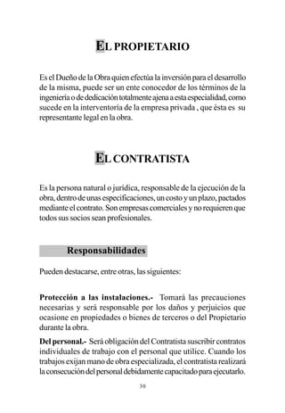 EL PROPIETARIO

Es el Dueño de la Obra quien efectúa la inversión para el desarrollo
de la misma, puede ser un ente conocedor de los términos de la
ingeniería o de dedicación totalmente ajena a esta especialidad, como
sucede en la interventoría de la empresa privada , que ésta es su
representante legal en la obra.




                  EL CONTRATISTA

Es la persona natural o jurídica, responsable de la ejecución de la
obra, dentro de unas especificaciones, un costo y un plazo, pactados
mediante el contrato. Son empresas comerciales y no requieren que
todos sus socios sean profesionales.


         Responsabilidades

Pueden destacarse, entre otras, las siguientes:


Protección a las instalaciones.- Tomará las precauciones
necesarias y será responsable por los daños y perjuicios que
ocasione en propiedades o bienes de terceros o del Propietario
durante la obra.
Del personal.- Será obligación del Contratista suscribir contratos
individuales de trabajo con el personal que utilice. Cuando los
trabajos exijan mano de obra especializada, el contratista realizará
la consecución del personal debidamente capacitado para ejecutarlo.
                                 30
 