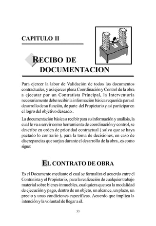 CAPITULO II


      RECIBO DE
           DOCUMENTACION
Para ejercer la labor de Validación de todos los documentos
contractuales, y así ejercer plena Coordinación y Control de la obra
a ejecutar por un Contratista Principal, la Interventoría
necesariamente debe recibir la información básica requerida para el
desarrollo de su función, de parte del Propietario y así participar en
el logro del objetivo deseado .
La documentación básica a recibir para su información y análisis, la
cual le va a servir como herramienta de coordinación y control, se
describe en orden de prioridad contractual ( salvo que se haya
pactado lo contrario ), para la toma de decisiones, en caso de
discrepancias que surjan durante el desarrollo de la obra , es como
sigue:


            EL CONTRATO DE OBRA
Es el Documento mediante el cual se formaliza el acuerdo entre el
Contratista y el Propietario, para la realización de cualquier trabajo
material sobre bienes inmuebles, cualquiera que sea la modalidad
de ejecución y pago, dentro de un objeto, un alcance, un plazo, un
precio y unas condiciones específicas. Acuerdo que implica la
intención y la voluntad de llegar a él.

                                 33
 