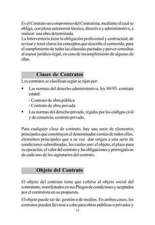Es el Contrato un compromiso del Contratista, mediante el cual se
obliga, con plena autonomía técnica, directiva y administrativa, a
realizar una obra determinada.
La Interventoría tiene la obligación profesional y contractual, de
revisar y tener claros los conceptos que describe el contenido, para
el cumplimiento de todas las cláusulas pactadas y prever consultas
al asesor jurídico-legal, en caso de incumplimiento de algunas de
ellas.


         Clases de Contratos
Los contratos se clasifican según se rijan por:
§   Las normas del derecho administrativo, ley 80/93. contrato
    estatal:
    - Contrato de obra pública
    - Contrato de obra privada
§   Las normas del derecho privado, regidas por los códigos civil
    y de comercio, contrato privado.

Para cualquier clase de contrato, hay una serie de elementos
principales que constituyen el denominador común de todos ellos,
elementos principales que a su vez dan origen a una serie de
condiciones subordinadas, los cuales son: el objeto, el plazo para
su ejecución, el valor del contrato y las obligaciones y prerrogativas
de cada uno de los signatarios del contrato.


         Objeto del Contrato

El objeto del contrato tiene que ceñirse al objeto social del
contratante, manifestados en sus Pliegos de condiciones y aceptados
por el contratista en su propuesta.
El objeto puede ser de: gestión o de medios. En ambos casos, los
contratos pueden llevarse a cabo para obras públicas o privadas y
                                 34
 