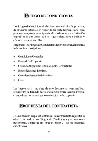 PLIEGO DE CONDICIONES

Los Pliegos de Condiciones le dan la oportunidad a los Proponentes,
de obtener la información requerida por parte del Propietario, para
presentar una propuesta en igualdad de condiciones a una Licitación
específica de una Obra, qué es lo que quiere, dónde, cuándo y
cómo la desea desarrollar,
En general los Pliegos de Condiciones deben contener, entre otras
informaciones, lo siguiente:

§   Condiciones Generales
§   Bases de la Propuesta.
§   Guía de obligaciones laborales de los Contratistas .
§   Especificaciones Técnicas.
§   Consideraciones administrativas
§   Otras

La Interventoría requiere de este documento, para analizar
situaciones de toma de decisiones en el desarrollo de la misma,
cuando haya dudas en algunos conceptos de la propuesta.


     PROPUESTA DEL CONTRATISTA

Es la oferta con la que el Contratista, se compromete a ejecutar la
obra de acuerdo a los Pliegos de Condiciones y aclaraciones
posteriores, dentro de un precio, plazo y especificaciones
establecidos.
                                 36
 