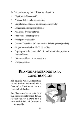 La Propuesta es muy específica en lo referente a:
§   Objeto de la Construcción
§   Alcance de los trabajos a ejecutar
§   Cantidades de obra por actividades a desarrollar
§   Especificaciones de los materiales
§   Análisis de precios unitarios
§   Precio total de la Propuesta
§   Plazo para la ejecución
§   Garantía financiera de Cumplimiento de la Propuesta ( Póliza )
§   Programación básica, PMT, de la Obra
§   Organigrama del personal técnico-administrativo, que va a
    ejecutar la obra.
§   Equipos a utilizar ( si es necesario )
§   Otros conceptos



        PLANOS APROBADOS PARA
                   CONSTRUCCIÓN
Son aquellos Planos y dibujos base
de los diseños, recibidos por el
Contratista Constructor para el
desarrollo de la obra.
Los Planos son la expresión de lo
que queremos materializar, durante
la ejecución de la Obra bajo la
responsabilidad del Contratista
comprometido.
                                 37
 