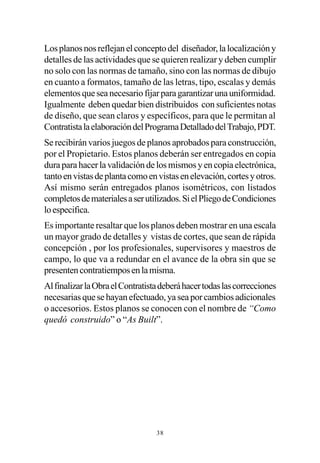 Los planos nos reflejan el concepto del diseñador, la localización y
detalles de las actividades que se quieren realizar y deben cumplir
no solo con las normas de tamaño, sino con las normas de dibujo
en cuanto a formatos, tamaño de las letras, tipo, escalas y demás
elementos que sea necesario fijar para garantizar una uniformidad.
Igualmente deben quedar bien distribuidos con suficientes notas
de diseño, que sean claros y específicos, para que le permitan al
Contratista la elaboración del Programa Detallado del Trabajo, PDT.
Se recibirán varios juegos de planos aprobados para construcción,
por el Propietario. Estos planos deberán ser entregados en copia
dura para hacer la validación de los mismos y en copia electrónica,
tanto en vistas de planta como en vistas en elevación, cortes y otros.
Así mismo serán entregados planos isométricos, con listados
completos de materiales a ser utilizados. Si el Pliego de Condiciones
lo especifica.
Es importante resaltar que los planos deben mostrar en una escala
un mayor grado de detalles y vistas de cortes, que sean de rápida
concepción , por los profesionales, supervisores y maestros de
campo, lo que va a redundar en el avance de la obra sin que se
presenten contratiempos en la misma.
Al finalizar la Obra el Contratista deberá hacer todas las correcciones
necesarias que se hayan efectuado, ya sea por cambios adicionales
o accesorios. Estos planos se conocen con el nombre de “Como
quedó construido” o “As Built”.




                                  38
 