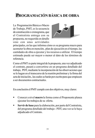 PROGRAMACIÓN BÁSICA DE OBRA

La Programación Básica o Macro
de Trabajo, PMT, es la secuencia
                                                   ?
de construcción o cronograma, que
el Contratista entrega con su
propuesta, no requerida en detalle
sino con unas actividades
principales, en las que informa cómo es su programa macro para
acometer la obra en mención, plan de ejecución en el tiempo, las
cantidades de obra a ejecutar y los recursos a utilizar. El tiempo
estimado puede ser mayor o menor al dato de los términos de
referencia.
Como el PMT es parte integral de la propuesta, una vez adjudicado
el contrato, pasará a convertirse en un programa detallado del
trabajo, PDT, mediante la incorporación de las observaciones que
se le hagan en el transcurso de la reunión preliminar y la firma del
acta de iniciación., las cuales se harán por escrito para que empiecen
a ser documentos contractuales.


En conclusión el PMT cumple con dos objetivos, muy claros:

§   Conocer a nivel macro la forma como el Proponente planea
    ejecutar los trabajos de su oferta.
§   Servir de base para la elaboración, por parte del Contratista,
    del programa detallado del trabajo - PDT, una vez se le haya
    adjudicado el Contrato.




                                 39
 