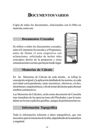DOCUMENTOS VARIOS

Copia de todos los documentos, relacionados con la Obra en
mención, como son:


         Documentos Cruzados

Se refiere a todos los documentos cruzados,
entre el Contratista favorecido y el Propietario,
antes de firmar el acta respectiva con
aclaraciones, solicitudes de incluir tales
conceptos dentro de la propuesta y otras
comunicaciones escritas que hayan tenido lugar.

         Memorias de Cálculo

En las Memorias de Cálculo de cada diseño, se refleja la
concepción original y la aplicación detallada de las normas, en cada
actividad correspondiente, tanto mecánicas, eléctricas, civiles,
electrónicas y arquitectónicas, a fin de tomar decisiones para efectuar
cambios constructivos.
Las Memorias de Cálculos, serán como documento de Consulta
mas inmediato de las apreciaciones del Diseñador y por lo tanto
deben ser lo mas explícitos posibles, aunque de preferencia breves.

         Información Topográfica

Toda la información referente a datos topográficos, que son
necesarios para la iniciación de la obra, dependiendo de la naturaleza
y magnitud.

                                  40
 