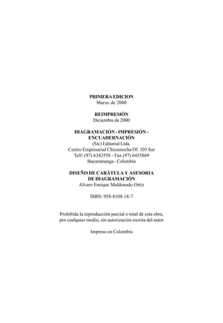 PRIMERA EDICION
                 Marzo de 2000

                 REIMPRESIÓN
                 Diciembre de 2000

      DIAGRAMACIÓN - IMPRESIÓN -
              ENCUADERNACIÓN
                (Sic) Editorial Ltda.
    Centro Empresarial Chicamocha Of. 303 Sur
      Telf: (97) 6343558 - Fax (97) 6455869
              Bucaramanga - Colombia

     DISEÑO DE CARÁTULA Y ASESORIA
             DE DIAGRAMACIÓN
         Alvaro Enrique Maldonado Ortiz

                ISBN: 958-8108-18-7


Prohibida la reproducción parcial o total de esta obra,
por cualquier medio, sin autorización escrita del autor

                Impreso en Colombia
 