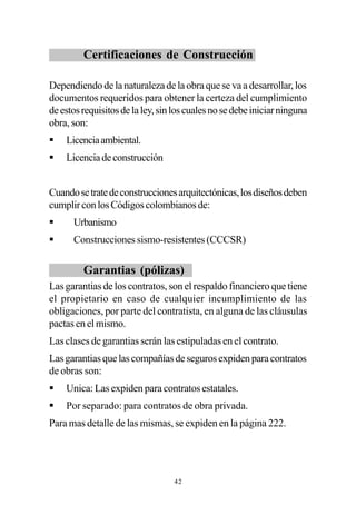 Certificaciones de Construcción

Dependiendo de la naturaleza de la obra que se va a desarrollar, los
documentos requeridos para obtener la certeza del cumplimiento
de estos requisitos de la ley, sin los cuales no se debe iniciar ninguna
obra, son:
§   Licencia ambiental.
§   Licencia de construcción


Cuando se trate de construcciones arquitectónicas, los diseños deben
cumplir con los Códigos colombianos de:
§     Urbanismo
§     Construcciones sismo-resistentes (CCCSR)

         Garantias (pólizas)
Las garantias de los contratos, son el respaldo financiero que tiene
el propietario en caso de cualquier incumplimiento de las
obligaciones, por parte del contratista, en alguna de las cláusulas
pactas en el mismo.
Las clases de garantias serán las estipuladas en el contrato.
Las garantias que las compañías de seguros expiden para contratos
de obras son:
§   Unica: Las expiden para contratos estatales.
§   Por separado: para contratos de obra privada.
Para mas detalle de las mismas, se expiden en la página 222.




                                  42
 