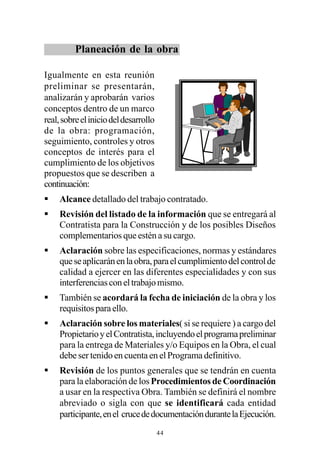 Planeación de la obra

Igualmente en esta reunión
preliminar se presentarán,
analizarán y aprobarán varios
conceptos dentro de un marco
real, sobre el inicio del desarrollo
de la obra: programación,
seguimiento, controles y otros
conceptos de interés para el
cumplimiento de los objetivos
propuestos que se describen a
continuación:
§    Alcance detallado del trabajo contratado.
§    Revisión del listado de la información que se entregará al
     Contratista para la Construcción y de los posibles Diseños
     complementarios que estén a su cargo.
§    Aclaración sobre las especificaciones, normas y estándares
     que se aplicarán en la obra, para el cumplimiento del control de
     calidad a ejercer en las diferentes especialidades y con sus
     interferencias con el trabajo mismo.
§    También se acordará la fecha de iniciación de la obra y los
     requisitos para ello.
§    Aclaración sobre los materiales( si se requiere ) a cargo del
     Propietario y el Contratista, incluyendo el programa preliminar
     para la entrega de Materiales y/o Equipos en la Obra, el cual
     debe ser tenido en cuenta en el Programa definitivo.
§    Revisión de los puntos generales que se tendrán en cuenta
     para la elaboración de los Procedimientos de Coordinación
     a usar en la respectiva Obra. También se definirá el nombre
     abreviado o sigla con que se identificará cada entidad
     participante, en el cruce de documentación durante la Ejecución.
                                       44
 