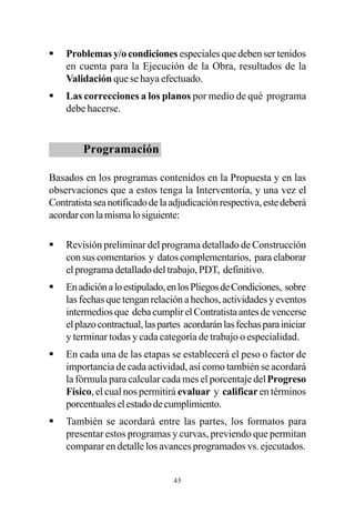§   Problemas y/o condiciones especiales que deben ser tenidos
    en cuenta para la Ejecución de la Obra, resultados de la
    Validación que se haya efectuado.
§   Las correcciones a los planos por medio de qué programa
    debe hacerse.


         Programación

Basados en los programas contenidos en la Propuesta y en las
observaciones que a estos tenga la Interventoría, y una vez el
Contratista sea notificado de la adjudicación respectiva, este deberá
acordar con la misma lo siguiente:

§   Revisión preliminar del programa detallado de Construcción
    con sus comentarios y datos complementarios, para elaborar
    el programa detallado del trabajo, PDT, definitivo.
§   En adición a lo estipulado, en los Pliegos de Condiciones, sobre
    las fechas que tengan relación a hechos, actividades y eventos
    intermedios que deba cumplir el Contratista antes de vencerse
    el plazo contractual, las partes acordarán las fechas para iniciar
    y terminar todas y cada categoría de trabajo o especialidad.
§   En cada una de las etapas se establecerá el peso o factor de
    importancia de cada actividad, así como también se acordará
    la fórmula para calcular cada mes el porcentaje del Progreso
    Físico, el cual nos permitirá evaluar y calificar en términos
    porcentuales el estado de cumplimiento.
§   También se acordará entre las partes, los formatos para
    presentar estos programas y curvas, previendo que permitan
    comparar en detalle los avances programados vs. ejecutados.


                                 45
 