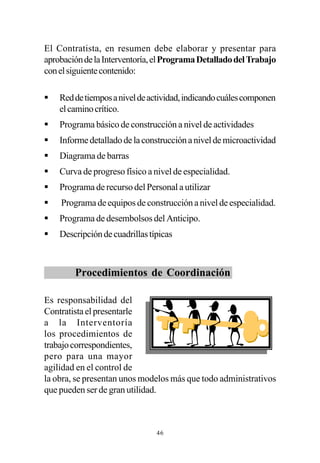 El Contratista, en resumen debe elaborar y presentar para
aprobación de la Interventoría, el Programa Detallado del Trabajo
con el siguiente contenido:

§   Red de tiempos a nivel de actividad, indicando cuáles componen
    el camino crítico.
§   Programa básico de construcción a nivel de actividades
§   Informe detallado de la construcción a nivel de microactividad
§   Diagrama de barras
§   Curva de progreso físico a nivel de especialidad.
§   Programa de recurso del Personal a utilizar
§   Programa de equipos de construcción a nivel de especialidad.
§   Programa de desembolsos del Anticipo.
§   Descripción de cuadrillas típicas



        Procedimientos de Coordinación

Es responsabilidad del
Contratista el presentarle
a la Interventoría
los procedimientos de
trabajo correspondientes,
pero para una mayor
agilidad en el control de
la obra, se presentan unos modelos más que todo administrativos
que pueden ser de gran utilidad.



                                46
 