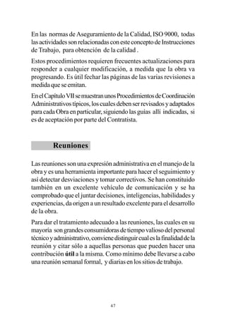 En las normas de Aseguramiento de la Calidad, ISO 9000, todas
las actividades son relacionadas con este concepto de Instrucciones
de Trabajo, para obtención de la calidad .
Estos procedimientos requieren frecuentes actualizaciones para
responder a cualquier modificación, a medida que la obra va
progresando. Es útil fechar las páginas de las varias revisiones a
medida que se emitan.
En el Capítulo VII se muestran unos Procedimientos de Coordinación
Administrativos típicos, los cuales deben ser revisados y adaptados
para cada Obra en particular, siguiendo las guías allí indicadas, si
es de aceptación por parte del Contratista.


         Reuniones

Las reuniones son una expresión administrativa en el manejo de la
obra y es una herramienta importante para hacer el seguimiento y
así detectar desviaciones y tomar correctivos. Se han constituido
también en un excelente vehículo de comunicación y se ha
comprobado que el juntar decisiones, inteligencias, habilidades y
experiencias, da origen a un resultado excelente para el desarrollo
de la obra.
Para dar el tratamiento adecuado a las reuniones, las cuales en su
mayoría son grandes consumidoras de tiempo valioso del personal
técnico y administrativo, conviene distinguir cual es la finalidad de la
reunión y citar sólo a aquellas personas que pueden hacer una
contribución útil a la misma. Como mínimo debe llevarse a cabo
una reunión semanal formal, y diarias en los sitios de trabajo.




                                  47
 