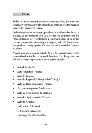 Actas

Todas las Actas serán documentos contractuales, una vez sean
suscritas y firmadas por el Contratista e Interventor, de acuerdo a
los eventos a tener en cuenta.
En la toma de datos en campo, para la elaboración de las Actas de
avance, se recomienda que se efectúen en conjunto por los
representantes del Contratista e Interventoría, para evitar
controversias en los análisis que se hagan y además disminuir el
tiempo de revisión y aprobación, para cancelación de las Facturas
de Venta.
A continuación se da una lista de Actas, de las cuales unas serán
tramitadas durante la ejecución del contrato de obra y otras no,
debido a que no se presente el evento para hacerlo.

§   Acta de Iniciación
§   Acta Parcial de Trabajos
§   Acta de Reajuste
§   Acta de Suspensión Temporal de Trabajos
§   Acta de Reanudación de Trabajos
§   Acta de entrega con Pendientes
§   Acta de Terminación de Trabajos
§   Acta de Liquidación del Contrato
§   Acta de Acuerdo:
    ⇒ Contrato Adicional
    ⇒ Contrato Accesorio
    ⇒ Mayor Cantidad de Obra


                                48
 