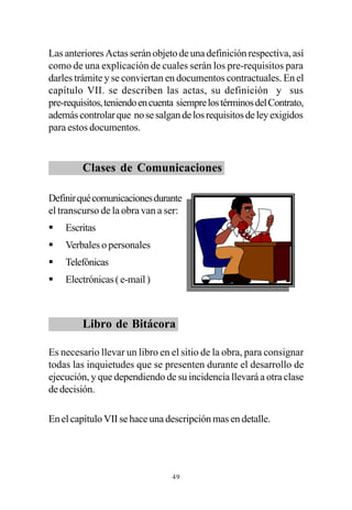Las anteriores Actas serán objeto de una definición respectiva, así
como de una explicación de cuales serán los pre-requisitos para
darles trámite y se conviertan en documentos contractuales. En el
capítulo VII. se describen las actas, su definición y sus
pre-requisitos, teniendo en cuenta siempre los términos del Contrato,
además controlar que no se salgan de los requisitos de ley exigidos
para estos documentos.


         Clases de Comunicaciones

Definir qué comunicaciones durante
el transcurso de la obra van a ser:
§   Escritas
§   Verbales o personales
§   Telefónicas
§   Electrónicas ( e-mail )



         Libro de Bitácora

Es necesario llevar un libro en el sitio de la obra, para consignar
todas las inquietudes que se presenten durante el desarrollo de
ejecución, y que dependiendo de su incidencia llevará a otra clase
de decisión.

En el capítulo VII se hace una descripción mas en detalle.




                                 49
 