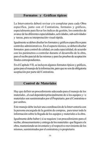 Formatos y Gráficas típicos

La Interventoría deberá revisar y/o completar para cada Obra
específica, junto con el Contratista, formatos y gráficos,
especialmente para llevar los índices de gestión, los controles de
avance de las diferentes especialidades, actividades, sub-actividades
y tareas, para su interpretación visual rápida.
Igualmente se deben diseñar los formatos y gráficos específicos para
controles administrativos. En el aspecto técnico, se deberá diseñar
formatos para control de calidad, en cada especialidad, de acuerdo
con los parámetros a controlar durante el desarrollo de la obra,
para el recibo parcial de las mismas y para las pruebas de aceptación
finales correspondientes.
En el Capítulo VII, se incluyen algunos formatos típicos y gráficos,
guías para el manejo de la información, pero que no son de obligatoria
aceptación por parte del Contratista.


         Control de Materiales

Hay que definir un procedimiento adecuado para el manejo de los
materiales , el cual dependerá principalmente de si los equipos y / o
materiales son suministrados por el Propietario, por el Contratista o
por ambos.
Este manejo debe incluir una coordinación de la Interventoría con
la persona encargada de la gestión de compras, para tener toda la
información sobre la llegada de los equipos y materiales a la obra.
Igualmente debe haber ( si se requiere ) un procedimiento para el
recibo, almacenamiento y entrega de los materiales que lleguen a la
obra, manteniendo un inventario y el respectivo movimiento de los
mismos, suministrados por el contratista y/o propietario.

                                 50
 