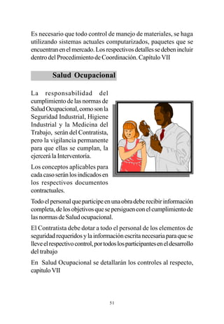 Es necesario que todo control de manejo de materiales, se haga
utilizando sistemas actuales computarizados, paquetes que se
encuentran en el mercado. Los respectivos detalles se deben incluir
dentro del Procedimiento de Coordinación. Capítulo VII

         Salud Ocupacional

La responsabilidad del
cumplimiento de las normas de
Salud Ocupacional, como son la
Seguridad Industrial, Higiene
Industrial y la Medicina del
Trabajo, serán del Contratista,
pero la vigilancia permanente
para que ellas se cumplan, la
ejercerá la Interventoría.
Los conceptos aplicables para
cada caso serán los indicados en
los respectivos documentos
contractuales.
Todo el personal que participe en una obra debe recibir información
completa, de los objetivos que se persiguen con el cumplimiento de
las normas de Salud ocupacional.
El Contratista debe dotar a todo el personal de los elementos de
seguridad requeridos y la información escrita necesaria para que se
lleve el respectivo control, por todos los participantes en el desarrollo
del trabajo
En Salud Ocupacional se detallarán los controles al respecto,
capitulo VII



                                   51
 