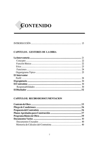 CONTENIDO

INTRODUCCIÓN ................................................................................... 15


CAPITULO I . GESTORES DE LA OBRA

La Interventoría ..................................................................................... 21
   Concepto ........................................................................................... 22
   Función Básica .................................................................................. 22
   Etica ................................................................................................... 23
   Funciones .......................................................................................... 24
  Organigrama Típico ........................................................................... 25
El Interventor
  Perfil .................................................................................................. 28
El propietario ......................................................................................... 30
El Contratista ........................................................................................ 30
   Responsabilidades ............................................................................ 30
El Diseñador .......................................................................................... 32


CAPITULO II. RECIBO DE DOCUMENTACION

Contrato de Obra ................................................................................... 33
Pliego de Condiciones ........................................................................... 36
Propuesta del Contratista ..................................................................... 36
Planos Aprobados para Construcción ................................................... 37
Programa Básico de Obra ..................................................................... 39
Documentos Varios ............................................................................... 40
   Documentos Cruzados ...................................................................... 40
   Memoria de Cálculos del Contratista ................................................. 40



                                                       7
 