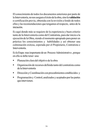 El conocimiento de todos los documentos anteriores por parte de
la Interventoría, no nos asegura el éxito de la obra, sino la validación
o certificación previa, obtenida con la revisión a fondo de todos
ellos y las recomendaciones que tengamos al respecto, antes de la
iniciación.
Es aquí donde más se requiere de la experiencia y buen criterio
tanto de la Interventoría como del Contratista, para dar inicio a la
ejecución de la Obra, siendo el momento apropiado para poner en
práctica los conocimientos y habilidades y así obtener una
culminación exitosa, esperada por el Propietario, Contratista e
Interventoría.
Es la Etapa mas importante de un Proceso Administrativo , porque
en ella se debe tener una:
§   Planeación clara del objetivo de la obra
§   Organización de recursos definida tanto del contratista como
    de la Interventoría
§   Dirección y Coordinación con procedimientos establecidos y
§   Programación y Control, analizados y aceptados por las partes
    que intervienen.




                                  56
 