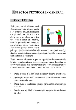 ASPECTOS TÉCNICOS EN GENERAL

    Control Técnico

Es la parte central de la obra y del
Contrato, sin restarle importancia
a los aspectos de Administración
en general, nos ocuparemos
de mencionar algunas guías
técnicas a tener en cuenta,
mas no pretendemos capacitar
profesionales en sus respectivas
disciplinas, porque partimos del
principio que la Interventoría se ejecuta con personal profesional y
técnico, con experiencia y conocimiento, en las diferentes ramas
que la obra en sí requiera.
Este tema es muy importante, porque el profesional responsable de
la Interventoría inicia con los conceptos muy claros de la obra, es
decir, ya validados para exponer su criterio sobre los documentos
al servicio de la obra y así detectar desviaciones del objetivo:

§   Que el alcance de la obra sea el indicado y no se va a modificar.
§   Que el precio está de acuerdo con las cantidades de obra y no
    parte con desviaciones.
§   Que el plazo es el calculado y que no se vislumbra una prórroga
    a la vista.
§   Que los planos y dibujos están completos y que no faltan algunos
    de ellos.



                                 57
 