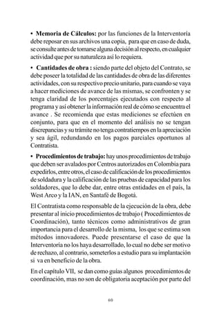 • Memoria de Cálculos: por las funciones de la Interventoría
debe reposar en sus archivos una copia, para que en caso de duda,
se consulte antes de tomarse alguna decisión al respecto, en cualquier
actividad que por su naturaleza así lo requiera.
• Cantidades de obra : siendo parte del objeto del Contrato, se
debe poseer la totalidad de las cantidades de obra de las diferentes
actividades, con su respectivo precio unitario, para cuando se vaya
a hacer mediciones de avance de las mismas, se confronten y se
tenga claridad de los porcentajes ejecutados con respecto al
programa y así obtener la información real de cómo se encuentra el
avance . Se recomienda que estas mediciones se efectúen en
conjunto, para que en el momento del análisis no se tengan
discrepancias y su trámite no tenga contratiempos en la apreciación
y sea ágil, redundando en los pagos parciales oportunos al
Contratista.
• Procedimientos de trabajo: hay unos procedimientos de trabajo
que deben ser avalados por Centros autorizados en Colombia para
expedirlos, entre otros, el caso de calificación de los procedimientos
de soldadura y la calificación de las pruebas de capacidad para los
soldadores, que lo debe dar, entre otras entidades en el país, la
West Arco y la IAN, en Santafé de Bogotá.
El Contratista como responsable de la ejecución de la obra, debe
presentar al inicio procedimientos de trabajo ( Procedimientos de
Coordinación), tanto técnicos como administrativos de gran
importancia para el desarrollo de la misma, los que se estima son
métodos innovadores. Puede presentarse el caso de que la
Interventoría no los haya desarrollado, lo cual no debe ser motivo
de rechazo, al contrario, someterlos a estudio para su implantación
si va en beneficio de la obra.
En el capítulo VII, se dan como guías algunos procedimientos de
coordinación, mas no son de obligatoria aceptación por parte del


                                 60
 