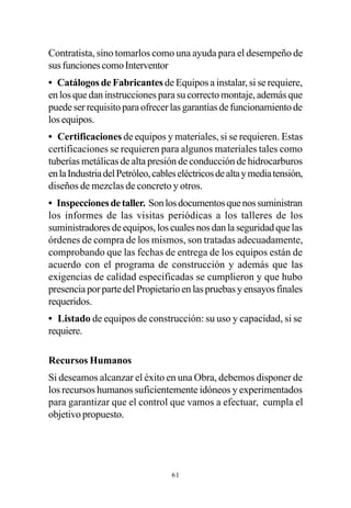 Contratista, sino tomarlos como una ayuda para el desempeño de
sus funciones como Interventor
• Catálogos de Fabricantes de Equipos a instalar, si se requiere,
en los que dan instrucciones para su correcto montaje, además que
puede ser requisito para ofrecer las garantías de funcionamiento de
los equipos.
• Certificaciones de equipos y materiales, si se requieren. Estas
certificaciones se requieren para algunos materiales tales como
tuberías metálicas de alta presión de conducción de hidrocarburos
en la Industria del Petróleo, cables eléctricos de alta y media tensión,
diseños de mezclas de concreto y otros.
• Inspecciones de taller. Son los documentos que nos suministran
los informes de las visitas periódicas a los talleres de los
suministradores de equipos, los cuales nos dan la seguridad que las
órdenes de compra de los mismos, son tratadas adecuadamente,
comprobando que las fechas de entrega de los equipos están de
acuerdo con el programa de construcción y además que las
exigencias de calidad especificadas se cumplieron y que hubo
presencia por parte del Propietario en las pruebas y ensayos finales
requeridos.
• Listado de equipos de construcción: su uso y capacidad, si se
requiere.

Recursos Humanos
Si deseamos alcanzar el éxito en una Obra, debemos disponer de
los recursos humanos suficientemente idóneos y experimentados
para garantizar que el control que vamos a efectuar, cumpla el
objetivo propuesto.




                                  61
 