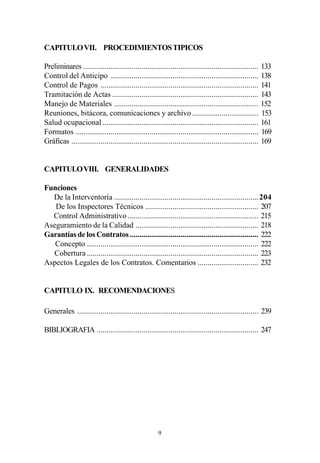 CAPITULO VII. PROCEDIMIENTOS TIPICOS

Preliminares .......................................................................................... 133
Control del Anticipo ............................................................................ 138
Control de Pagos ................................................................................. 141
Tramitación de Actas ........................................................................... 143
Manejo de Materiales .......................................................................... 152
Reuniones, bitácora, comunicaciones y archivo .................................. 153
Salud ocupacional ................................................................................ 161
Formatos .............................................................................................. 169
Gráficas ................................................................................................ 169


CAPITULO VIII. GENERALIDADES

Funciones
  De la Interventoría .......................................................................... 204
   De los Inspectores Técnicos .......................................................... 207
  Control Administrativo ................................................................... 215
Aseguramiento de la Calidad ............................................................... 218
Garantías de los Contratos .................................................................. 222
   Concepto ........................................................................................ 222
  Cobertura ........................................................................................ 223
Aspectos Legales de los Contratos. Comentarios ............................... 232


CAPITULO IX. RECOMENDACIONES

Generales ............................................................................................. 239

BIBLIOGRAFIA ................................................................................... 247




                                                      9
 